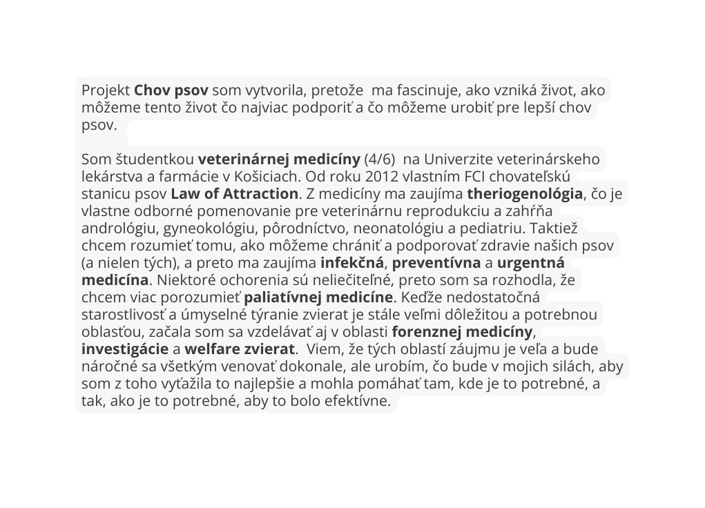 Projekt Chov psov som vytvorila pretože ma fascinuje ako vzniká život ako môžeme tento život čo najviac podporiť a čo môžeme urobiť pre lepší chov psov Som študentkou veterinárnej medicíny 4 6 na Univerzite veterinárskeho lekárstva a farmácie v Košiciach Od roku 2012 vlastním FCI chovateľskú stanicu psov Law of Attraction Z medicíny ma zaujíma theriogenológia čo je vlastne odborné pomenovanie pre veterinárnu reprodukciu a zahŕňa andrológiu gyneokológiu pôrodníctvo neonatológiu a pediatriu Taktiež chcem rozumieť tomu ako môžeme chrániť a podporovať zdravie našich psov a nielen tých a preto ma zaujíma infekčná preventívna a urgentná medicína Niektoré ochorenia sú neliečiteľné preto som sa rozhodla že chcem viac porozumieť paliatívnej medicíne Keďže nedostatočná starostlivosť a úmyselné týranie zvierat je stále veľmi dôležitou a potrebnou oblasťou začala som sa vzdelávať aj v oblasti forenznej medicíny investigácie a welfare zvierat Viem že tých oblastí záujmu je veľa a bude náročné sa všetkým venovať dokonale ale urobím čo bude v mojich silách aby som z toho vyťažila to najlepšie a mohla pomáhať tam kde je to potrebné a tak ako je to potrebné aby to bolo efektívne